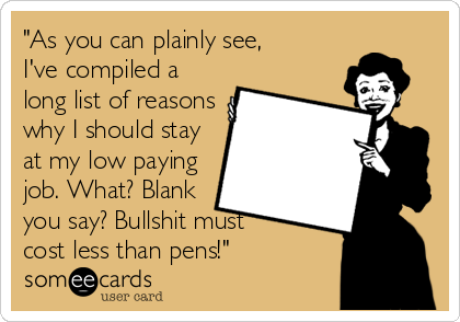 "As you can plainly see,
I've compiled a
long list of reasons
why I should stay
at my low paying
job. What? Blank
you say? Bullshit must 
cost less than pens!"