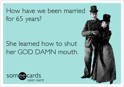 How have we been married
for 65 years?


She learned how to shut
her GOD DAMN mouth.