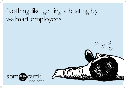 Nothing like getting a beating by
walmart employees!