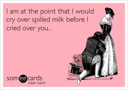 I am at the point that I would
cry over spilled milk before I
cried over you...