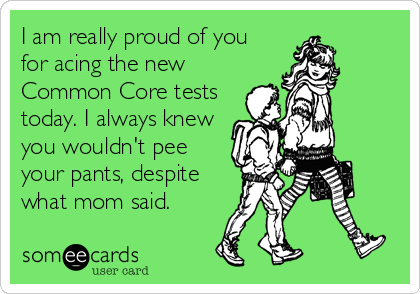 I am really proud of you
for acing the new
Common Core tests
today. I always knew
you wouldn't pee
your pants, despite
what mom said.