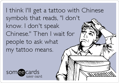I think I'll get a tattoo with Chinese
symbols that reads, "I don't
know. I don't speak
Chinese." Then I wait for
people to ask what
my tatt