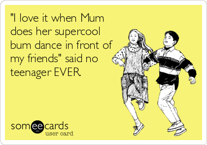 "I love it when Mum
does her supercool
bum dance in front of
my friends" said no
teenager EVER.