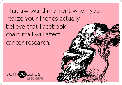That awkward moment when you
realize your friends actually
believe that Facebook
chain mail will affect
cancer research.