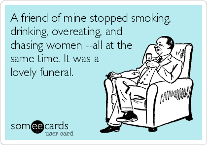 A friend of mine stopped smoking,
drinking, overeating, and
chasing women --all at the
same time. It was a
lovely funeral.
