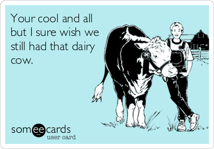 Your cool and all
but I sure wish we
still had that dairy
cow.