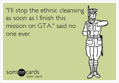 "I'll stop the ethnic cleansing
as soon as I finish this
mission on GTA." said no
one ever.