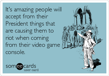 It's amazing people will
accept from their
President things that
are causing them to
riot when coming
from their video game
console.