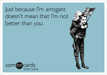 Just because I'm arrogant
doesn't mean that I'm not
better than you.