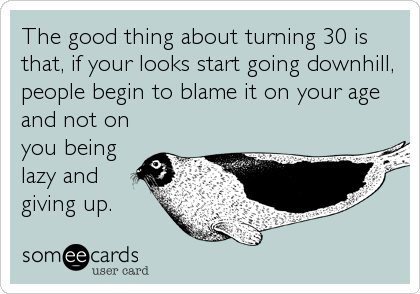 The good thing about turning 30 is
that, if your looks start going downhill,
people begin to blame it on your age
and not on
you being
lazy 