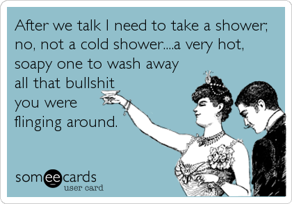 After we talk I need to take a shower;
no, not a cold shower....a very hot,
soapy one to wash away
all that bullshit
you were
flinging around.