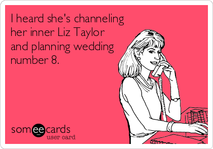 I heard she's channeling
her inner Liz Taylor
and planning wedding
number 8.