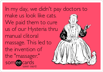In my day, we didn't pay doctors to
make us look like cats.
We paid them to cure
us of our Hysteria thru
manual clitoral
massage. This led to
the invention of
the "massager."