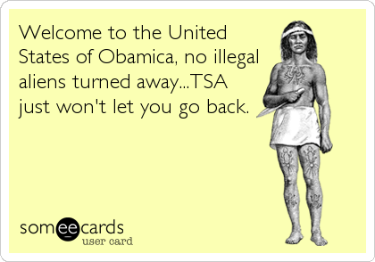 Welcome to the United
States of Obamica, no illegal
aliens turned away...TSA
just won't let you go back.