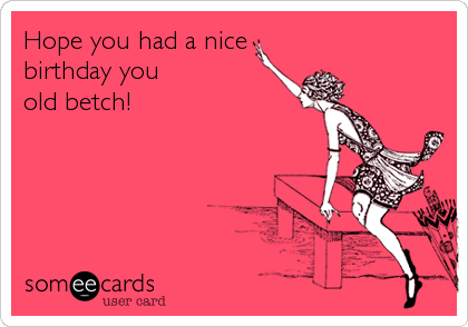 Hope you had a nice
birthday you 
old betch!