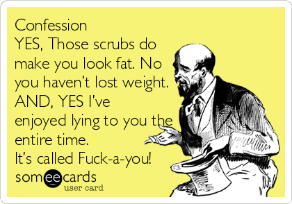 Confession
YES, Those scrubs do
make you look fat. No
you haven’t lost weight.
AND, YES I’ve
enjoyed lying to you the
entire time.
It’s called Fuck-a-you!
