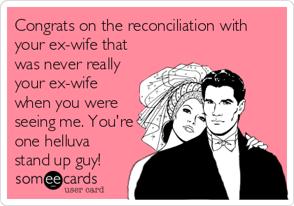 Congrats on the reconciliation with
your ex-wife that
was never really
your ex-wife
when you were
seeing me. You're
one helluva
stand up guy!