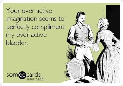 Your over active 
imagination seems to
perfectly compliment
my over active
bladder.