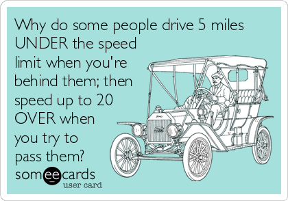 Why do some people drive 5 miles
UNDER the speed
limit when you're
behind them; then
speed up to 20
OVER when
you try to
pass them?