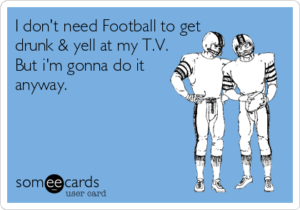 I don't need Football to get
drunk & yell at my T.V.
But i'm gonna do it
anyway.