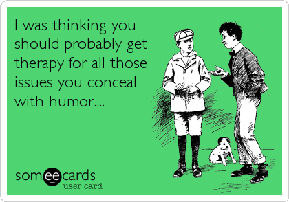 I was thinking you
should probably get
therapy for all those
issues you conceal
with humor....