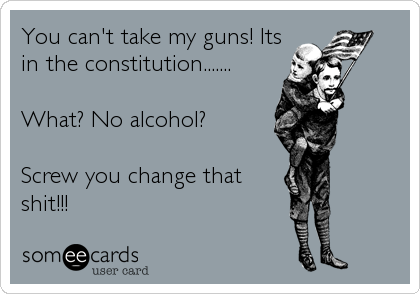 You can't take my guns! Its
in the constitution.......

What? No alcohol?

Screw you change that 
shit!!!