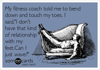 My fitness coach told me to bend
down and touch my toes. I
said,"I don't
have that kind
of relationship
with my
feet.Can I
just wave?"