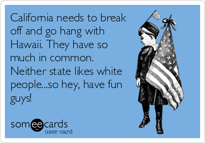 California needs to break
off and go hang with
Hawaii. They have so
much in common.
Neither state likes white
people...so hey, have fun
guys!