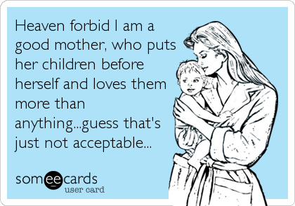 Heaven forbid I am a
good mother, who puts
her children before
herself and loves them
more than
anything...guess that's
just not acceptable...