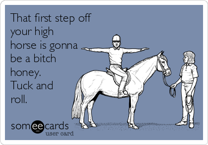 That first step off
your high
horse is gonna
be a bitch
honey. 
Tuck and
roll.