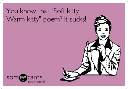 You know that "Soft kitty
Warm kitty" poem? It sucks!