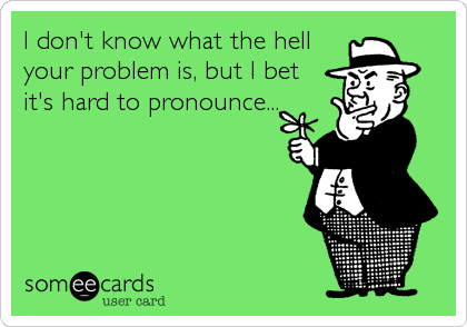 I don't know what the hell
your problem is, but I bet
it's hard to pronounce...