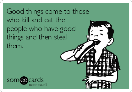 Good things come to those
who kill and eat the
people who have good
things and then steal
them.