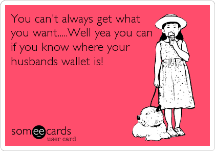 You can't always get what
you want.....Well yea you can
if you know where your
husbands wallet is!