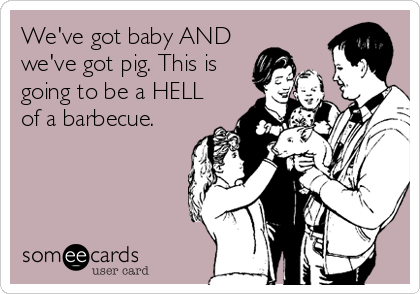 We've got baby AND
we've got pig. This is
going to be a HELL
of a barbecue.