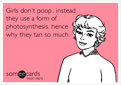 Girls don't poop.. instead
they use a form of
photosynthesis, hence
why they tan so much.