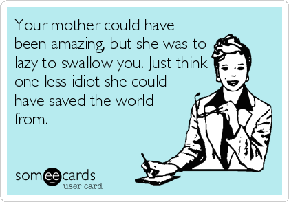 Your mother could have
been amazing, but she was to
lazy to swallow you. Just think
one less idiot she could
have saved the world
from.