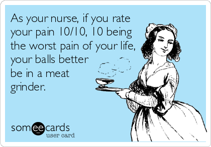 As your nurse, if you rate
your pain 10/10, 10 being
the worst pain of your life,
your balls better
be in a meat 
grinder.