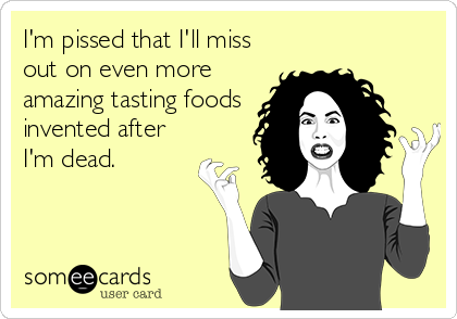 I'm pissed that I'll miss
out on even more
amazing tasting foods
invented after
I'm dead.