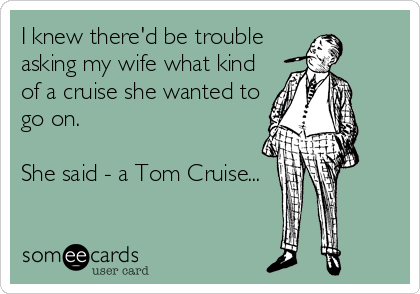 I knew there'd be trouble 
asking my wife what kind
of a cruise she wanted to
go on.  

She said - a Tom Cruise...