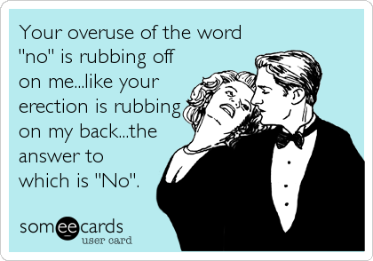 Your overuse of the word
"no" is rubbing off
on me...like your
erection is rubbing
on my back...the
answer to
which is "No".