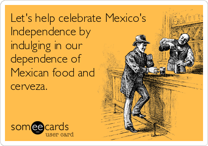 Let's help celebrate Mexico's
Independence by
indulging in our
dependence of
Mexican food and
cerveza.