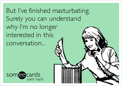 But I've finished masturbating.
Surely you can understand
why I'm no longer
interested in this
conversation...