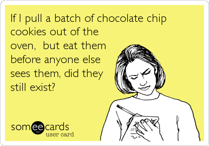 If I pull a batch of chocolate chip
cookies out of the
oven,  but eat them
before anyone else
sees them, did they
still exist?