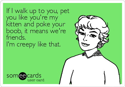 If I walk up to you, pet
you like you're my
kitten and poke your
boob, it means we're
friends.
I'm creepy like that.