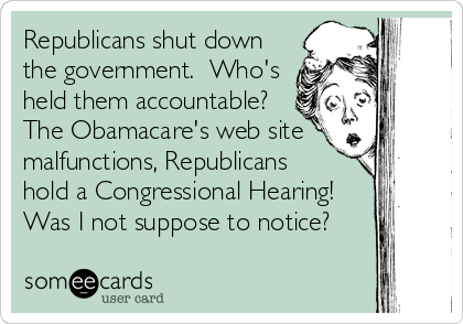 Republicans shut down
the government.  Who's
held them accountable?
The Obamacare's web site 
malfunctions, Republicans 
hold a Congressional Hearing!
Was I not suppose to notice?