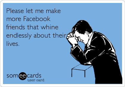 Please let me make
more Facebook
friends that whine
endlessly about their
lives.