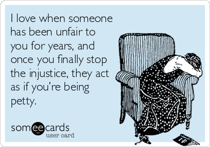 I love when someone
has been unfair to
you for years, and
once you finally stop
the injustice, they act
as if you’re being
petty.