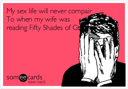 My sex life will never compair
To when my wife was
reading Fifty Shades of Grey!