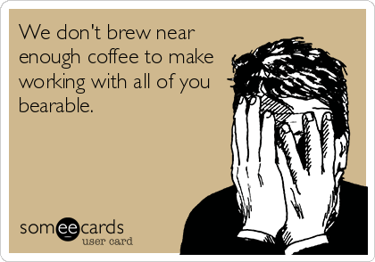 We don't brew near
enough coffee to make
working with all of you
bearable.